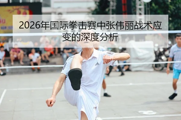 2026年国际拳击赛中张伟丽战术应变的深度分析
