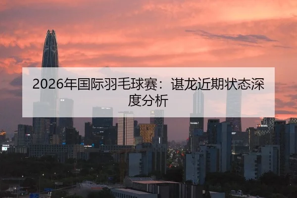 2026年国际羽毛球赛：谌龙近期状态深度分析