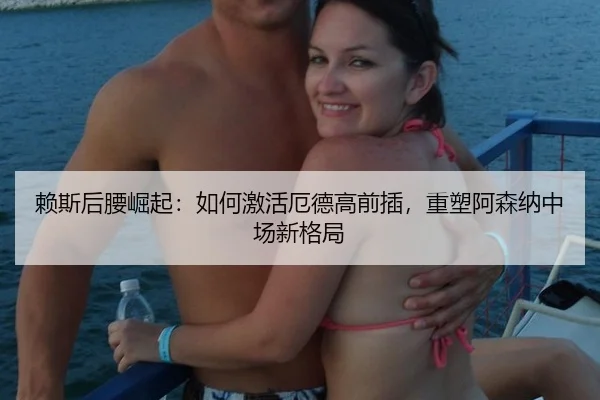 赖斯后腰崛起：如何激活厄德高前插，重塑阿森纳中场新格局