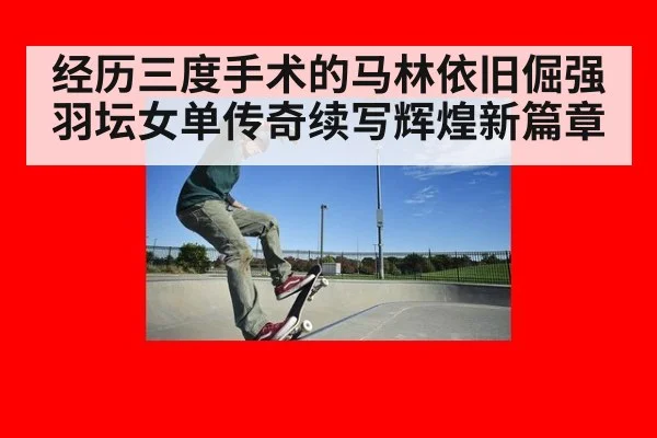 经历三度手术的马林依旧倔强 羽坛女单传奇续写辉煌新篇章